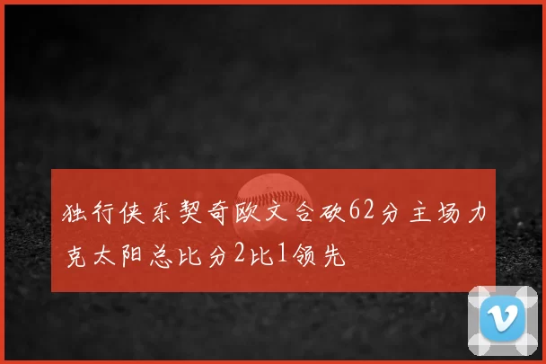 独行侠东契奇欧文合砍62分主场力克太阳总比分2比1领先