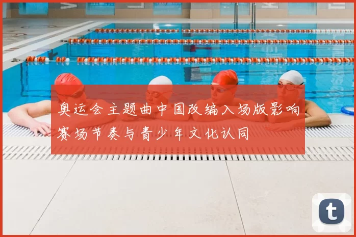 奥运会主题曲中国改编入场版影响赛场节奏与青少年文化认同