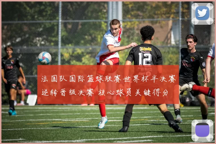 法国队国际篮球联赛世界杯半决赛逆转晋级决赛 核心球员关键得分