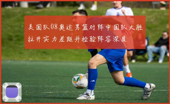 美国队08奥运男篮对阵中国队大胜拉开实力差距并检验阵容深度