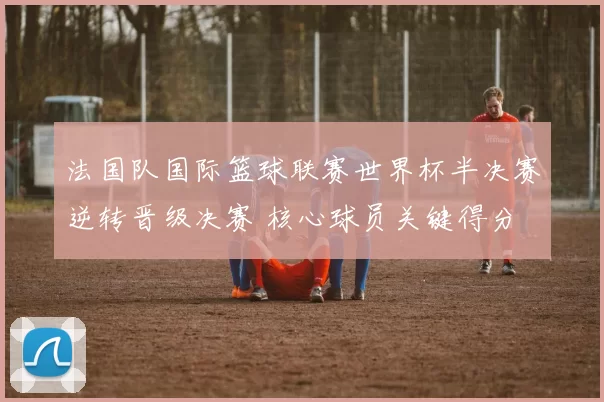 法国队国际篮球联赛世界杯半决赛逆转晋级决赛 核心球员关键得分