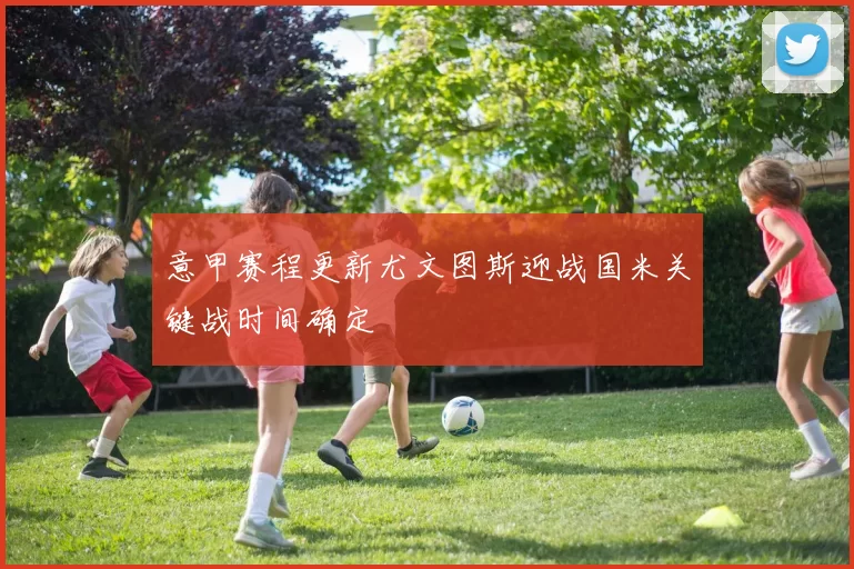 意甲赛程更新尤文图斯迎战国米关键战时间确定