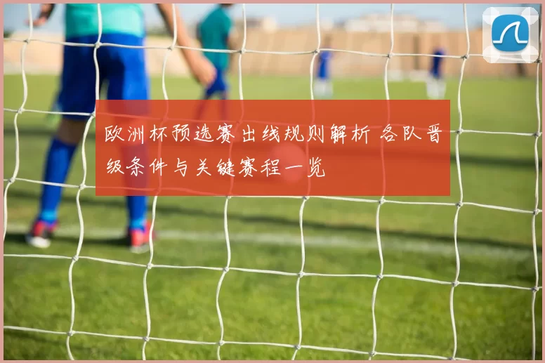 欧洲杯预选赛出线规则解析 各队晋级条件与关键赛程一览
