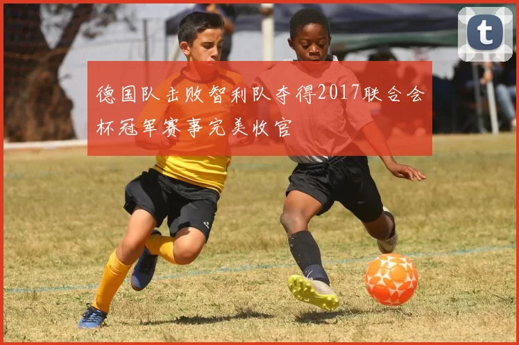 德国队击败智利队夺得2017联合会杯冠军赛事完美收官