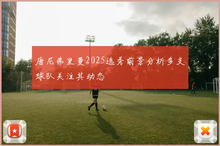 唐尼弗里曼2025选秀前景分析多支球队关注其动态