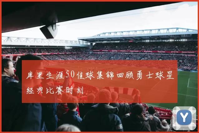 库里生涯50佳球集锦回顾勇士球星经典比赛时刻