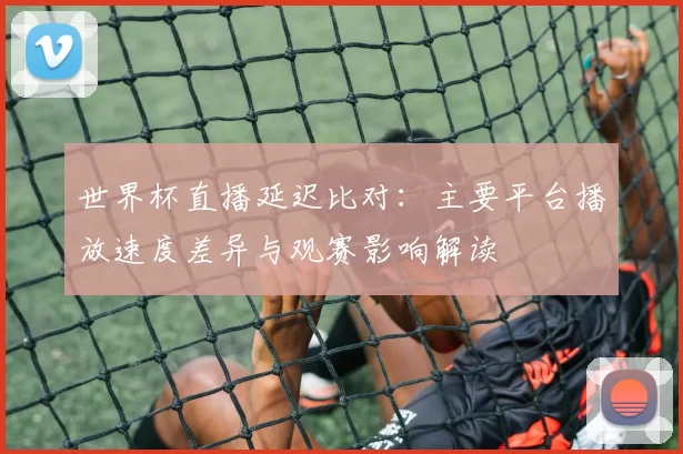 世界杯直播延迟比对：主要平台播放速度差异与观赛影响解读