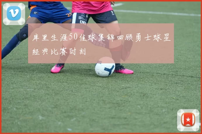 库里生涯50佳球集锦回顾勇士球星经典比赛时刻