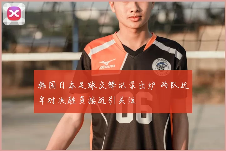 韩国日本足球交锋记录出炉 两队近年对决胜负接近引关注