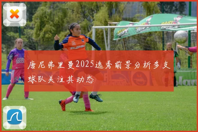 唐尼弗里曼2025选秀前景分析多支球队关注其动态