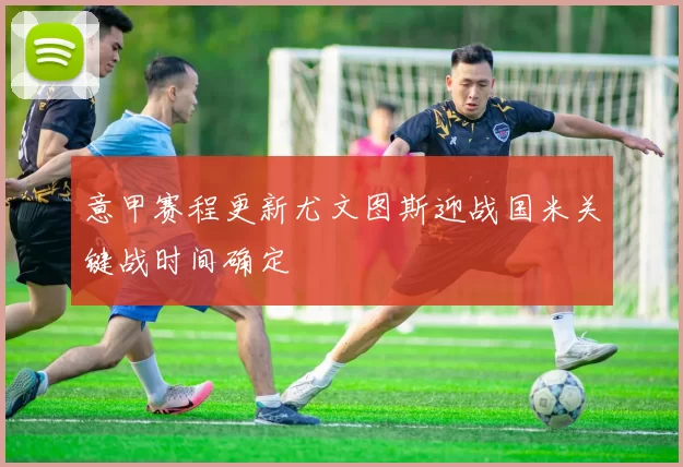 意甲赛程更新尤文图斯迎战国米关键战时间确定