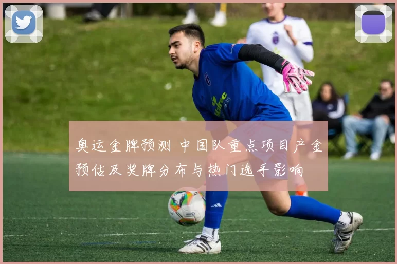 奥运金牌预测 中国队重点项目产金预估及奖牌分布与热门选手影响