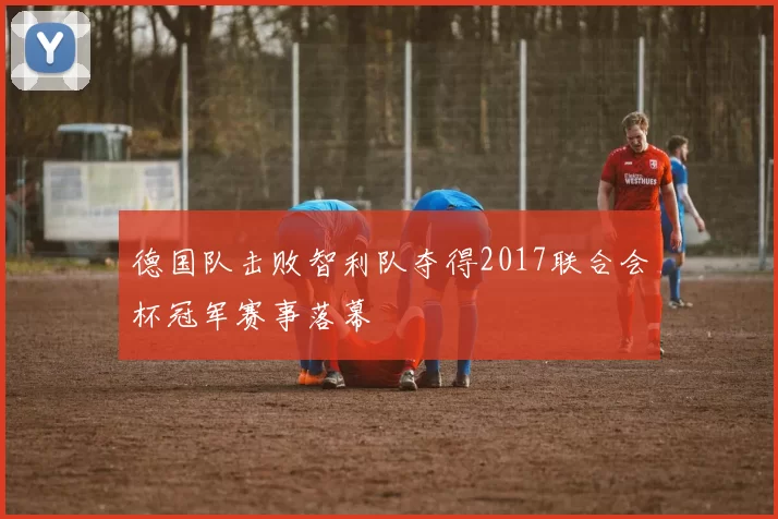 德国队击败智利队夺得2017联合会杯冠军赛事落幕