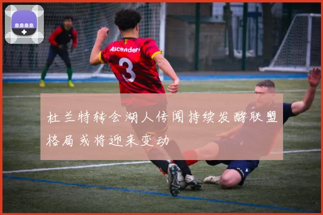 杜兰特转会湖人传闻持续发酵联盟格局或将迎来变动