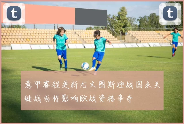 意甲赛程更新尤文图斯迎战国米关键战或将影响欧战资格争夺