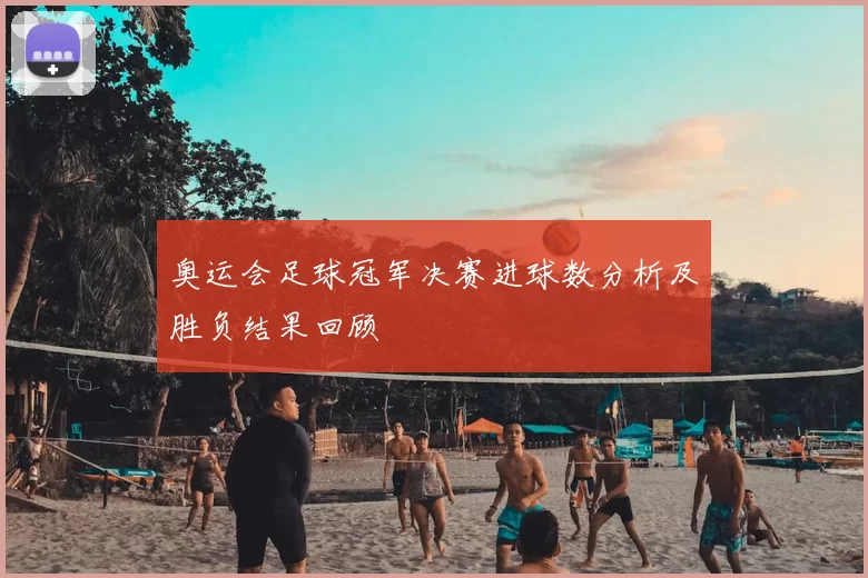 奥运会足球冠军决赛进球数分析及胜负结果回顾