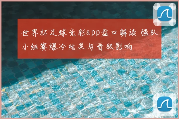 世界杯足球竞彩app盘口解读 强队小组赛爆冷结果与晋级影响