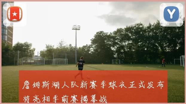 詹姆斯湖人队新赛季球衣正式发布将亮相季前赛揭幕战