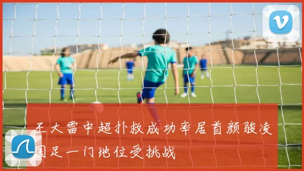 王大雷中超扑救成功率居首颜骏凌国足一门地位受挑战
