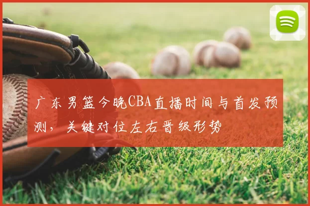 广东男篮今晚CBA直播时间与首发预测，关键对位左右晋级形势