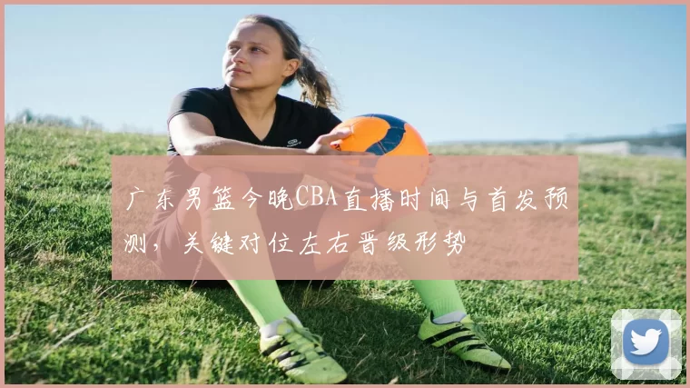 广东男篮今晚CBA直播时间与首发预测，关键对位左右晋级形势