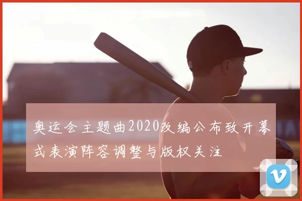 奥运会主题曲2020改编公布致开幕式表演阵容调整与版权关注