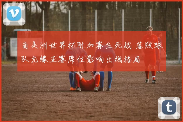 南美洲世界杯附加赛生死战 落败球队无缘正赛席位影响出线格局