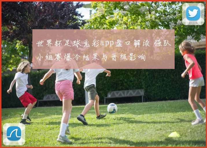 世界杯足球竞彩app盘口解读 强队小组赛爆冷结果与晋级影响