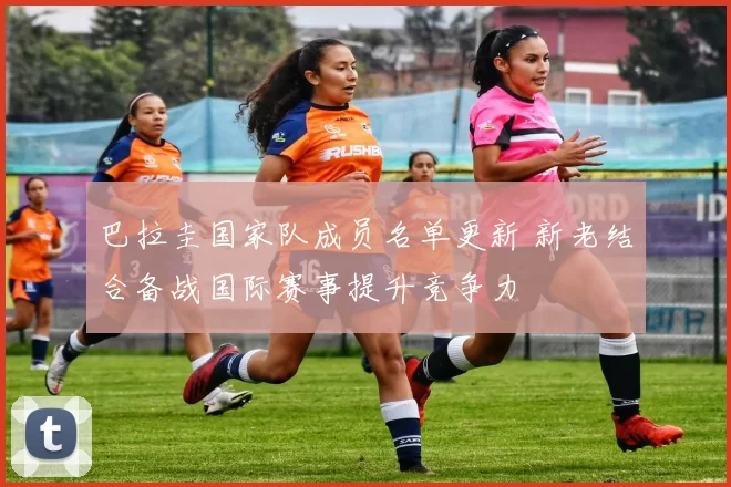 巴拉圭国家队成员名单更新 新老结合备战国际赛事提升竞争力