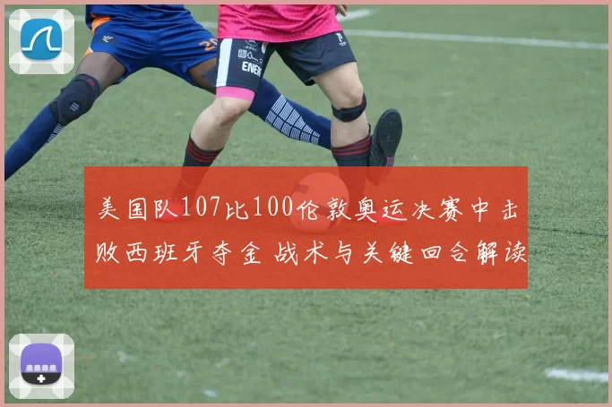 美国队107比100伦敦奥运决赛中击败西班牙夺金 战术与关键回合解读