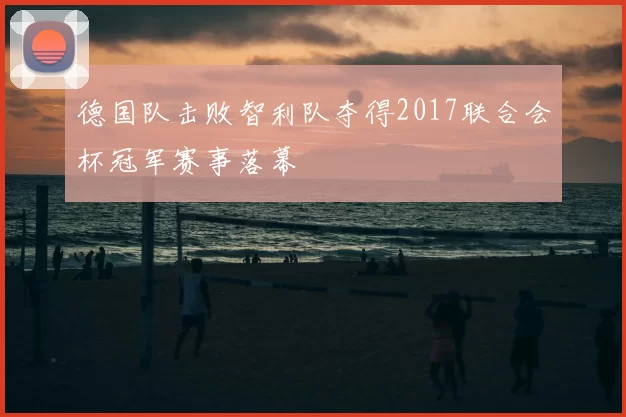 德国队击败智利队夺得2017联合会杯冠军赛事落幕