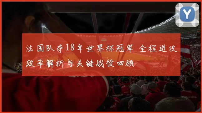 法国队夺18年世界杯冠军 全程进攻效率解析与关键战役回顾