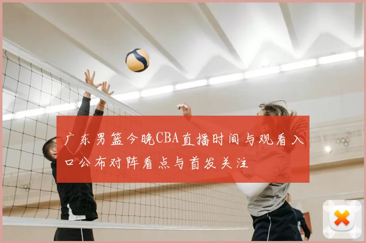 广东男篮今晚CBA直播时间与观看入口公布对阵看点与首发关注