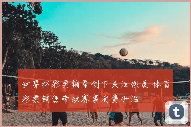世界杯彩票销量创下关注热度 体育彩票销售带动赛事消费升温