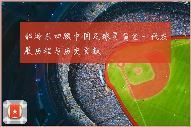 郝海东回顾中国足球员黄金一代发展历程与历史贡献