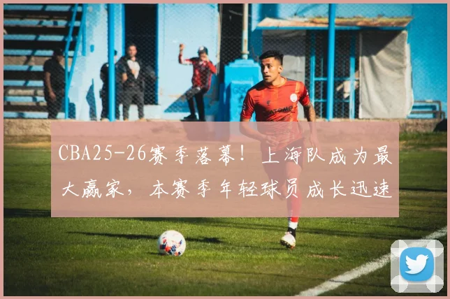 CBA25-26赛季落幕!上海队成为最大赢家,本赛季年轻球员成长迅速
