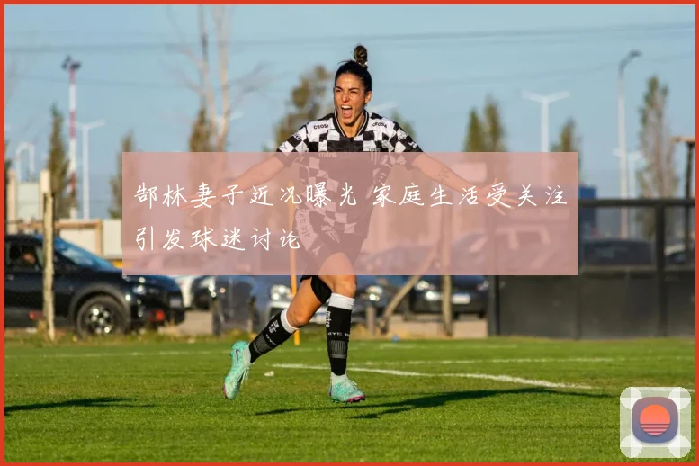 郜林妻子近况曝光 家庭生活受关注引发球迷讨论