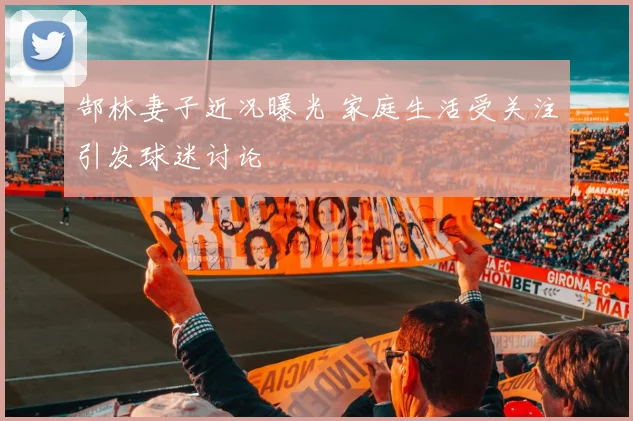 郜林妻子近况曝光 家庭生活受关注引发球迷讨论